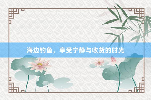 海边钓鱼，享受宁静与收货的时光