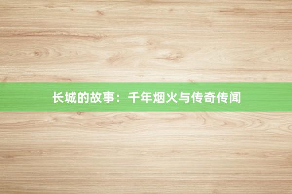 长城的故事:千年烟火与传奇传闻